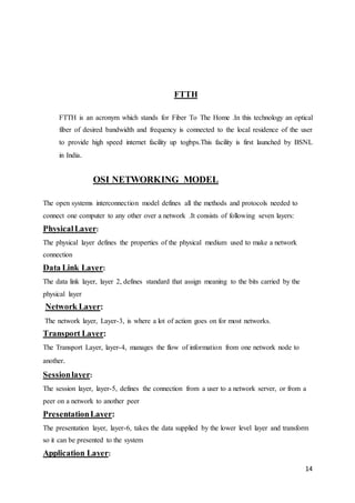 14 
FTTH 
FTTH is an acronym which stands for Fiber To The Home .In this technology an optical 
fiber of desired bandwidth and frequency is connected to the local residence of the user 
to provide high speed internet facility up togbps.This facility is first launched by BSNL 
in India. 
OSI NETWORKING MODEL 
The open systems interconnection model defines all the methods and protocols needed to 
connect one computer to any other over a network .It consists of following seven layers: 
Physical Layer: 
The physical layer defines the properties of the physical medium used to make a network 
connection 
Data Link Layer: 
The data link layer, layer 2, defines standard that assign meaning to the bits carried by the 
physical layer 
Network Layer: 
The network layer, Layer-3, is where a lot of action goes on for most networks. 
Transport Layer: 
The Transport Layer, layer-4, manages the flow of information from one network node to 
another. 
Session layer: 
The session layer, layer-5, defines the connection from a user to a network server, or from a 
peer on a network to another peer 
Presentation Layer: 
The presentation layer, layer-6, takes the data supplied by the lower level layer and transform 
so it can be presented to the system 
Application Layer: 
 