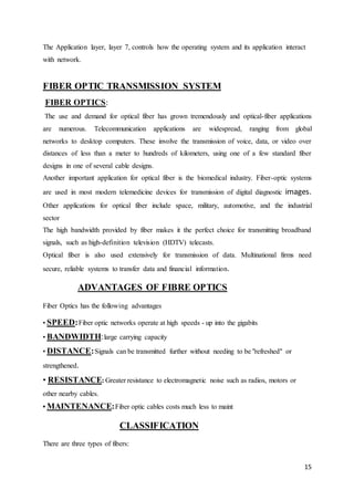 The Application layer, layer 7, controls how the operating system and its application interact 
with network. 
15 
FIBER OPTIC TRANSMISSION SYSTEM 
FIBER OPTICS: 
The use and demand for optical fiber has grown tremendously and optical-fiber applications 
are numerous. Telecommunication applications are widespread, ranging from global 
networks to desktop computers. These involve the transmission of voice, data, or video over 
distances of less than a meter to hundreds of kilometers, using one of a few standard fiber 
designs in one of several cable designs. 
Another important application for optical fiber is the biomedical industry. Fiber-optic systems 
are used in most modern telemedicine devices for transmission of digital diagnostic images. 
Other applications for optical fiber include space, military, automotive, and the industrial 
sector 
The high bandwidth provided by fiber makes it the perfect choice for transmitting broadband 
signals, such as high-definition television (HDTV) telecasts. 
Optical fiber is also used extensively for transmission of data. Multinational firms need 
secure, reliable systems to transfer data and financial information. 
ADVANTAGES OF FIBRE OPTICS 
Fiber Optics has the following advantages 
• SPEED: Fiber optic networks operate at high speeds - up into the gigabits 
• BANDWIDTH: large carrying capacity 
• DISTANCE: Signals can be transmitted further without needing to be "refreshed" or 
strengthened. 
• RESISTANCE: Greater resistance to electromagnetic noise such as radios, motors or 
other nearby cables. 
• MAINTENANCE: Fiber optic cables costs much less to maint 
CLASSIFICATION 
There are three types of fibers: 
 