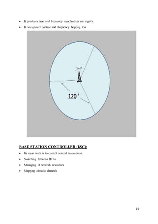 19 
 It produces time and frequency synchronization signals. 
 It does power control and frequency hopping too. 
BASE STATION CONTROLLER (BSC): 
 Its main work is to control several transceivers. 
 Switching between BTSs 
 Managing of network resources 
 Mapping of radio channels 
 
