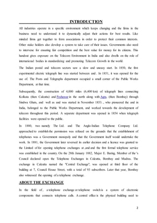 2 
INTRODUCTION 
All industries operate in a specific environment which keeps changing and the firms in the 
business need to understand it to dynamically adjust their actions for best results. Like 
minded firms get together to form associations in order to protect their common interests. 
Other stake holders also develop a system to take care of their issues. Governments also need 
to intervene for ensuring fair competition and the best value for money for its citizens. This 
handout gives exposure on the Telecom Environment in India and also dwells on the role of 
international bodies in standardizing and promoting Telecom Growth in the world. 
The Indian postal and telecom sectors saw a slow and uneasy start. In 1850, the first 
experimental electric telegraph line was started between and . In 1851, it was opened for the 
use of. The Posts and Telegraphs department occupied a small corner of the Public Works 
Department, at that time. 
Subsequently, the construction of 4,000 miles (6,400 km) of telegraph lines connecting 
Kolkata (then Calcutta) and Peshawar in the north along with Agra, (then Bombay) through 
Sindwa Ghats, and well as and was started in November 1853. , who pioneered the and in 
India, belonged to the Public Works Department, and worked towards the development of 
telecom throughout this period. A separate department was opened in 1854 when telegraph 
facilities were opened to the public. 
In 1880, two namely The Ltd. and The Anglo-Indian Telephone Company Ltd. 
approached to establish the permission was refused on the grounds that the establishment of 
telephones was a Government monopoly and that the Government itself would undertake the 
work. In 1881, the Government later reversed its earlier decision and a licence was granted to 
the Limited of for opening telephone exchanges at ,and and the first formal telephone service 
was established in the country. On the 28th January 1882, Major E. Baring, Member of the 's 
Council declared open the Telephone Exchanges in Calcutta, Bombay and Madras. The 
exchange in Calcutta named the "Central Exchange", was opened at third floor of the 
building at 7, Council House Street, with a total of 93 subscribers. Later that year, Bombay 
also witnessed the opening of a telephone exchange. 
ABOUT THE EXCHANGE 
In the field of , a telephone exchange or telephone switch is a system of electronic 
components that connects telephone calls. A central office is the physical building used to 
 
