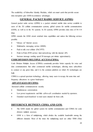 22 
The availability of Subscriber Identity Modules, which are smart cards that provide secure 
data encryption give GSM m-commerce advantages. 
GENERAL PACKET RADIO SERVICE (GPRS) 
General packet radio service (GPRS) is a packet oriented mobile data service available to 
users of the 2G cellular communication systems, global system for mobile communications 
(GSM), as well as in the 3G systems. In 2G systems, GPRS provides data rates of 56-114 
kbps 
GPRS extends the GSM circuit switched data capabilities and makes the following services 
possible: 
 “Always on” Internet access 
 Multimedia messaging service (MMS) 
 Push to talk over cellular (PoC/PTT) 
 Point to Point (P2P) service: inter-networking with the internet (IP). 
 Increase message sending speed 30 messages per minute approximately. 
CODE DIVISION MULTIPLE ACCESS (CDMA) 
Code Division Multiple Access (CDMA) consistently provides better capacity for voice and 
data communications that other commercial mobile technologies, allowing more subscribers 
to connect at any given time, and it is the common platform on which 3G technologies are 
built. 
CDMA is a spread spectrum technology, allowing many users to occupy the same time and 
frequency allocations in a given band/space 
ADVANTAGES OF CDMA 
Increased cellular communications security 
 Simultaneous conversations 
 Low power requirements and little cell-to-cell coordination needed by operators. 
 Extended reach-beneficial to rural users situated far from cells. 
DIFFERENCE BETWEEN CDMA AND GSM: 
 The GSM stands for global system for mobile communication and CDMA for code 
division multiple accesses. 
 GSM is a form of multiplexing, which divides the available bandwidth among the 
different channels. Most of the times the multiplexing used are either TDM (Time 
 