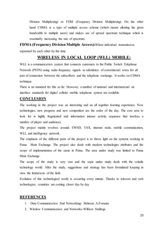 Division Multiplexing) or FDM (Frequency Division Multiplexing). On the other 
hand CDMA is a type of multiple access scheme (which means allotting the given 
bandwidth to multiple users) and makes use of spread spectrum technique which is 
essentially increasing the size of spectrum. 
23 
FDMA (Frequency Division Multiple Access):Where individual transmission 
separated by each other by the time. 
WIRELESS IN LOCAL LOOP (WLL) MOBILE: 
WLL is a communication system that connects customers to the Public Switch Telephone 
Network (PSTN) using radio frequency signals as substitutes of conventional wires for all 
part of connection between the subscribers and the telephone exchange. It works on CDMA 
technique. 
There is no standard for this so far. However, a number of national and international air 
interface standards for digital cellular mobile telephone system are available. 
CONCLUSION 
The working in the project was an interesting and an all together learning experience. New 
technologies, new progress and new competition are the order of the day. The core area to 
look for is highly fragmented and information intense activity sequence that involves a 
number of player and audiences. 
The project mainly revolves around: EWSD, TAX, internet node, mobile communication, 
WLL and intelligence network. 
The emphasis of the different parts of the project is to throw light on the systems working in 
Patna Main Exchange. The project also deals with modern technologies attributes and the 
scope of implementation of the same in Patna. The area under study was limited to Patna 
Main Exchange. 
The scope of the study is very vast and the topic under study deals with the volatile 
technology world. After the study, suggestions and strategy has been formulated keeping in 
view the limitations of the field. 
Evolution of this technological world is occurring every minute. Thanks to telecom and web 
technologies, countries are coming closer day by day 
REFERENCES 
1. Data Communication And Networking- Behrouz A.Foruzan 
2. Wireless Communication and Networks-William Stallings 
 
