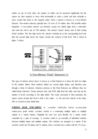 outlets on top of each other, the number of outlets can be increased significantly but the 
wipers are then required to move both horizontally to select a bank and then vertically to 
move around that bank to the required outlet. Such a selector is known as a Two-Motion 
Selector. Two-motion selectors typically have 10 rows of 10 outlets, thus 100 possible outlets 
altogether. A two-motion selector can therefore accept two dialed digits from a subscriber 
and route the call to any of 100 numbers. The selector 'wipers' always start in their resting 
'home' position. The first digit moves the selector vertically up to the corresponding level and 
then the second digit moves the wipers around the contacts of that level. This is shown in 
figure 3, below. 
4 
A Two-Motion "Final" Selector(1.1) 
The type of selector shown above is known as a Final Selector as it takes the final two digits 
of the number dialed. Most numbers dialed are several digits longer, and therefore pass 
through a chain of selectors. Selectors previous to the Final Selectors are different; they are 
called Group Selectors. Group selectors take only ONE digit from the caller, and step up the 
number of levels according to the digit dialed. The rotary movement is then automatic; the 
wipers search around that level to find a free outlet - i.e. the next free selector in the chain. 
This is covered in more depth later. 
CROSS BAR EXCAHNG In a crossbar switch (also known as cross-point 
switch, cross point switch, or matrix switch) is a connecting multiple inputs to multiple 
outputs in a matrix manner. Originally the term was used literally, for a matrix switch 
controlled by a grid of crossing . A crossbar switch is an assembly of individual switches 
between multiple inputs and multiple outputs. The switches are arranged in a matrix. If the 
crossbar switch has M inputs and N outputs, then a crossbar has a matrix with M x N cross- 
 