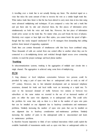 A travelling over a trunk line is not actually flowing any faster. The electrical signal on a 
voice line takes the same amount of time to traverse the wire as a similar length trunk line. 
What makes trunk lines faster is that the has been altered to carry more data in less time using 
more advanced multiplexing and techniques. If you compared a voice line and a trunk line 
and put them side by side and observed them, the first pieces of information arrive 
simultaneously on both the voice and trunk line. However, the last piece of information 
would arrive sooner on the trunk line. No matter what, you can't break the laws of physics. 
Electricity over copper or laser light over fiber optics, you cannot break the speed of light-- 
though that has rarely stopped uneducated IT or IS managers from demanding that cabling 
perform faster instead of upgrading equipment. 
Trunk lines can contain thousands of simultaneous calls that have been combined using. 
These thousands of calls are carried from one central office to another where they can be 
connected to a de-multiplexing device and switched through digital access cross connecting 
switches to reach the proper exchange and local phone number. 
Trunking 
In telecommunications systems, trunking is the aggregation of multiple user circuits into a 
single channel. The aggregation is achieved using some form of multiplexing. 
PCM 
A long distance or local telephone conversation between two persons could be 
provided by using a pair of open wire lines or underground cable as early as mid of 
19th century. However, due to fast industrial development and an increased telephone 
awareness, demand for trunk and local traffic went on increasing at a rapid rate. To 
cater to the increased demand of traffic between two stations or between two 
subscribers at the same station we resorted to the use of an increased number of 
pairs on either the open wire alignment, or in underground cable. This could solve 
the problem for some time only as there is a limit to the number of open wire pairs 
that can be installed on one alignment due to headway consideration and maintenance 
problems. Similarly increasing the number of open wire pairs that can be installed on 
one alignment due to headway consideration and maintenance problems. Similarly 
increasing the number of pairs to the underground cable is uneconomical and leads 
to maintenance problems. 
It, therefore became imperative to think of new technical innovations which could exploit the 
available bandwidth of transmission media such as open wire lines or underground cables to 
7 
 