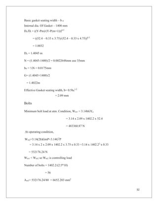 32
Basic gasket seating width – b 0
Internal dia. Of Gasket – 1400 mm
Do/Di = ((Y-Pm)/(Y-P(m+1)))0.5
= ((52.4 – 0.33 x 3.75)/(52.4 – 0.33 x 4.75))0.5
= 1.0032
Do = 1.4045 m
N = (1.4045-1400)/2 = 0.0022648mm use 35mm
b0 = ½N = 0.0175mm
G= (1.4045+1400)/2
= 1.4022m
Effective Gasket seating width, b= 0.5b0
1/2
= 2.09 mm
Bolts
Minimum bolt load at atm. Condition, Wm1 = 3.14bGYa
= 3.14 x 2.09 x 1402.2 x 52.4
= 483360.87 N
At operating condition,
Wm2=3.14(2b)GmP+3.14G2
P
= 3.14 x 2 x 2.09 x 1402.2 x 3.75 x 0.33 +3.14 x 1402.22
x 0.33
= 532176.24 N
Wm1 < Wm2 so Wm2 is controlling load
Number of bolts = 1402.2/(2.5*10)
= 56
Am2= 532176.24/80 = 6652.203 mm2
 