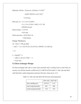 33
Diameter of bolts = [(Am2/no. of bolts) x 3.14/4]1/2
= [(6652.203)/56 x (4/3.14)]1/2
=12.29 mm
Bolt area, Ab = 2 x 3.14 x YaGN/fa
= 2 x 3.14 x 52.48 x 1402.2 x 35 / 80
=202204.36 mm2
Pitch of bolts = 4.75*18
= 85.6 mm
Pitch circle dia.= (85.6*56)/3.14
=1526.62mm
Flange Thickness,
K= 1/[0.3+1.5WmhG/HG]
= 1/[0.3 + 1.5 x 532176.24 x 62.52136 /( 509382.1 X 1402.2)]
= 2.7
tf = G(p/kf)1/2
+c
= 1402.2 x (0.33/2.7/80) ½
+ 3
= 70.62 mm
5.2 Heat exchanger Design
For heat exchanger tube side is waste water and shell side is cooling water is used. Here we
assume over all heat transfer coefficient (U) is 800 W/m2
K.In table 5.1 tube side and shell
side fluid inlet, outlet temperature and mass flowrate values given. [11]
Table 5.2: tube side and shell side flowrate and temperature
tube side shell side
flow rate(Kg/sec) 0.6714 6.12
inlet temperature(K) 401 308
outlet temperature(K) 310 318
 