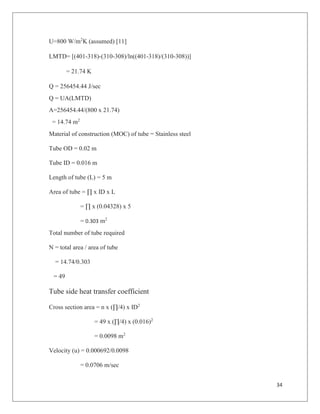 34
U=800 W/m2
K (assumed) [11]
LMTD= [(401-318)-(310-308)/ln((401-318)/(310-308))]
= 21.74 K
Q = 256454.44 J/sec
Q = UA(LMTD)
A=256454.44/(800 x 21.74)
= 14.74 m2
Material of construction (MOC) of tube = Stainless steel
Tube OD = 0.02 m
Tube ID = 0.016 m
Length of tube (L) = 5 m
Area of tube = ∏ x ID x L
= ∏ x (0.04328) x 5
= 0.303 m2
Total number of tube required
N = total area / area of tube
= 14.74/0.303
= 49
Tube side heat transfer coefficient
Cross section area = n x (∏/4) x ID2
= 49 x (∏/4) x (0.016)2
= 0.0098 m2
Velocity (u) = 0.000692/0.0098
= 0.0706 m/sec
 