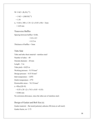 38
W=1/4(3+ (Rc/R1)1/2
)
= 1/4(3 + (300/30)1/2
)
= 1.54
th = 0.44 x 300 x 1.54 / (2 x 0.85 x 80) + 3mm
= 4.49 mm
Transverse Baffles
Spacing between baffles= 0.4Ds
= 0.4 x 0.3
= 0.12 m
Thickness of baffles = 5mm
Tube Side
Tube and tube sheet material - stainless steel
Number of tubes – 49
Outside diameter – 20 mm
Length – 5 m
Tube pitch - 0.025 m
Working pressure – 0.5 N/mm2
Design pressure – 0.55 N/mm2
Inlet temperature – 1280
C
Outlet temperature - 370
C
Permissible stress – 74.5 N/mm2
tf =PD0/(2fJ+P)
= 0.55 x 20 / (2 x 74.5 x 0.85 + 0.55)
= 0.086 mm
No corrosion allowance, since the tubes are of stainless steel.
Design of Gasket and Bolt Size [6]
Gasket material – flat metal jacketed, asbestos fill (iron or soft steel)
Gasket factor, m= 3.75
 