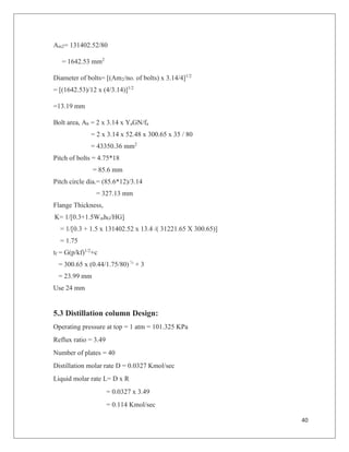 40
Am2= 131402.52/80
= 1642.53 mm2
Diameter of bolts= [(Am2/no. of bolts) x 3.14/4]1/2
= [(1642.53)/12 x (4/3.14)]1/2
=13.19 mm
Bolt area, Ab = 2 x 3.14 x YaGN/fa
= 2 x 3.14 x 52.48 x 300.65 x 35 / 80
= 43350.36 mm2
Pitch of bolts = 4.75*18
= 85.6 mm
Pitch circle dia.= (85.6*12)/3.14
= 327.13 mm
Flange Thickness,
K= 1/[0.3+1.5WmhG/HG]
= 1/[0.3 + 1.5 x 131402.52 x 13.4 /( 31221.65 X 300.65)]
= 1.75
tf = G(p/kf)1/2
+c
= 300.65 x (0.44/1.75/80) ½
+ 3
= 23.99 mm
Use 24 mm
5.3 Distillation column Design:
Operating pressure at top = 1 atm = 101.325 KPa
Reflux ratio = 3.49
Number of plates = 40
Distillation molar rate D = 0.0327 Kmol/sec
Liquid molar rate L= D x R
= 0.0327 x 3.49
= 0.114 Kmol/sec
 