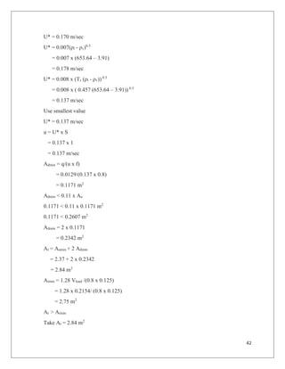 42
U* = 0.170 m/sec
U* = 0.007(ρl - ρv)0.5
= 0.007 x (653.64 – 3.91)
= 0.178 m/sec
U* = 0.008 x (Ts (ρl - ρv)) 0.5
= 0.008 x ( 0.457 (653.64 – 3.91)) 0.5
= 0.137 m/sec
Use smallest value
U* = 0.137 m/sec
u = U* x S
= 0.137 x 1
= 0.137 m/sec
Admin = q/(u x f)
= 0.0129/(0.137 x 0.8)
= 0.1171 m2
Admin < 0.11 x Aa
0.1171 < 0.11 x 0.1171 m2
0.1171 < 0.2607 m2
Admin = 2 x 0.1171
= 0.2342 m2
At = Aamin + 2 Admin
= 2.37 + 2 x 0.2342
= 2.84 m2
Atmin = 1.28 Vload /(0.8 x 0.125)
= 1.28 x 0.2154/ (0.8 x 0.125)
= 2.75 m2
At > Atmin
Take At = 2.84 m2
 