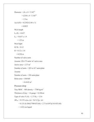 43
Diameter = (At x 4 / 3.14)0.5
= (2.84 x 4 / 3.14)0.5
= 1.9 m
Ad/(AtN) = 0.2342/(2.84 x 1)
= 0.0823
Weir length
Lw/Dt = 0.657
Lw = 0.657 x 1.9
= 1.25 m
Weir hight
H/ Dt = 0.12
H = 0.12 x 1.9
= 0.228 m
Number of valve units
Assume 120-175 units/ m2
active area
Active area = 2.37 m2
Number of units = 285 to 417 units/plate
Assume
Number of units = 350 units/plate
Holes area = 350/845
= 0.4142 m2
Pressure drop
Tray MOC – MS density = 7700 kg/m3
Thickness of tray = 14 gauge = 0.188cm
Type of valve V4 K1 = 2.73 K2 = 13.6
∆Pdry = 0.135 tn (ρm /ρl) + K1Vn
2
(ρv /ρl)
= 0.135 (0.188)(7700/653.64) + 2.73 (6.692
)(3.91/653.64)
= 1.032 cm liquid
 