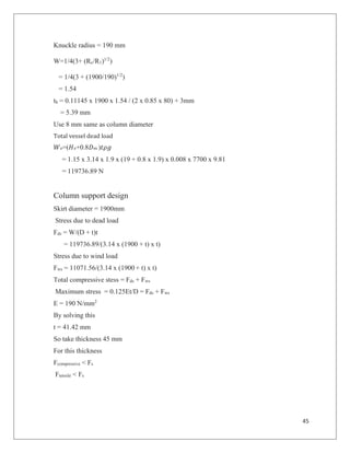 45
Knuckle radius = 190 mm
W=1/4(3+ (Rc/R1)1/2
)
= 1/4(3 + (1900/190)1/2
)
= 1.54
th = 0.11145 x 1900 x 1.54 / (2 x 0.85 x 80) + 3mm
= 5.39 mm
Use 8 mm same as column diameter
Total vessel dead load
!=("!+0.8#$ )%&'
= 1.15 x 3.14 x 1.9 x (19 + 0.8 x 1.9) x 0.008 x 7700 x 9.81
= 119736.89 N
Column support design
Skirt diameter = 1900mm
Stress due to dead load
Fds = W/(D + t)t
= 119736.89/(3.14 x (1900 + t) x t)
Stress due to wind load
Fws = 11071.56/(3.14 x (1900 + t) x t)
Total compressive stess = Fds + Fws
Maximum stress = 0.125Et/D = Fds + Fws
E = 190 N/mm2
By solving this
t = 41.42 mm
So take thickness 45 mm
For this thickness
Fcompressive < Fs
Ftensile < Fs
 
