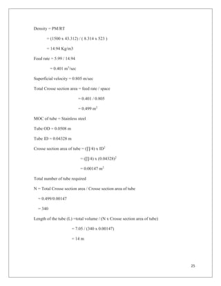 25
Density = PM/RT
= (1500 x 43.312) / ( 8.314 x 523 )
= 14.94 Kg/m3
Feed rate = 5.99 / 14.94
= 0.401 m3
/sec
Superficial velocity = 0.805 m/sec
Total Crosse section area = feed rate / space
= 0.401 / 0.805
= 0.499 m2
MOC of tube = Stainless steel
Tube OD = 0.0508 m
Tube ID = 0.04328 m
Crosse section area of tube = (∏/4) x ID2
= (∏/4) x (0.04328)2
= 0.00147 m2
Total number of tube required
N = Total Crosse section area / Crosse section area of tube
= 0.499/0.00147
= 340
Length of the tube (L) =total volume / (N x Crosse section area of tube)
= 7.05 / (340 x 0.00147)
= 14 m
 