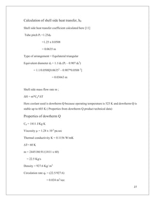 27
Calculation of shell side heat transfer, h0
Shell side heat transfer coefficient calculated here [11]
Tube pitch Pt =1.25d0
=1.25 x 0.0508
= 0.0635 m
Type of arrangement = Equilateral triangular
Equivalent diameter de = 1.1/d0 (Pt – 0.907 d0
2
)
= 1.1/0.0508[0.06352
– 0.907*0.0508 2
]
= 0.03663 m
Shell side mass flow rate m ;
∆H = m*Cp*∆T
Here coolant used is dowtherm Q because operating temperature is 523 K and dowtherm Q is
stable up to 603 K ( Properties from dowtherm Q product technical data)
Properties of dowtherm Q
Cp = 1811 J/Kg K
Viscosity µ = 1.28 x 10-3
pa.sec
Thermal conductivity K = 0.1156 W/mK
∆T= 60 K
m = 2445180.91/(1811 x 60)
= 22.5 Kg/s
Density = 927.6 Kg/ m3
Circulation rate qv = (22.5/927.6)
= 0.024 m3
/sec
 