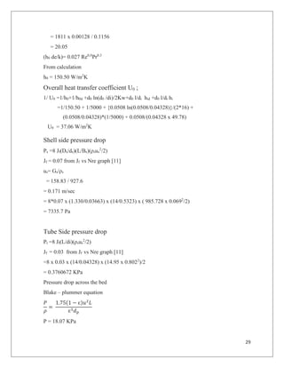 29
= 1811 x 0.00128 / 0.1156
= 20.05
(h0 de/k)= 0.027 Re0.8
Pr0.3
From calculation
h0 = 150.50 W/m2
K
Overall heat transfer coefficient U0 ;
1/ U0 =1/h0+1/h0d +d0 ln(d0 /di)/2Kw+d0 l/di hid +d0 l/di hi
=1/150.50 + 1/5000 + {0.0508 ln(0.0508/0.04328)}/(2*16) +
(0.0508/0.04328)*(1/5000) + 0.0508/(0.04328 x 49.78)
U0 = 37.06 W/m2
K
Shell side pressure drop
Ps =8 Jf(Ds/de)(L/Bs)(ρsus
2
/2)
Jf = 0.07 from Jf vs Nre graph [11]
us= Gs/ρs
= 158.83 / 927.6
= 0.171 m/sec
= 8*0.07 x (1.330/0.03663) x (14/0.5323) x ( 985.728 x 0.0692
/2)
= 7335.7 Pa
Tube Side pressure drop
Pt =8 Jf(L/di)(ρsus
2
/2)
Jf = 0.03 from Jf vs Nre graph [11]
=8 x 0.03 x (14/0.04328) x (14.95 x 0.8022
)/2
= 0.3760672 KPa
Pressure drop across the bed
Blake – plummer equation
!
="
1.75(1 # $)%&
'
$*+,
"
P = 18.07 KPa
 