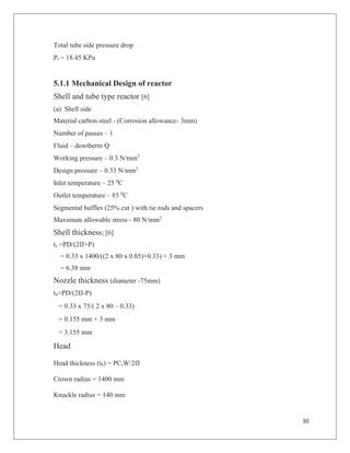 30
Total tube side pressure drop
Pt = 18.45 KPa
5.1.1 Mechanical Design of reactor
Shell and tube type reactor [6]
(a) Shell side
Material carbon steel - (Corrosion allowance- 3mm)
Number of passes – 1
Fluid – dowtherm Q
Working pressure – 0.3 N/mm2
Design pressure – 0.33 N/mm2
Inlet temperature – 25 0
C
Outlet temperature – 85 0
C
Segmental baffles (25% cut ) with tie rods and spacers
Maximum allowable stress - 80 N/mm2
Shell thickness; [6]
ts =PD/(2fJ+P)
= 0.33 x 1400/((2 x 80 x 0.85)+0.33) + 3 mm
= 6.38 mm
Nozzle thickness (diameter -75mm)
tn=PD/(2fJ-P)
= 0.33 x 75/( 2 x 80 – 0.33)
= 0.155 mm + 3 mm
= 3.155 mm
Head
Head thickness (th) = PCrW/2fJ
Crown radius = 1400 mm
Knuckle radius = 140 mm
 
