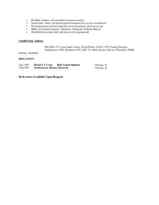 • Re-billed primary and secondary insurance carriers
• Sorted mail, faxed, and photocopied documents for service coordinators
• Posted payments and provided discounts forpatients when necessary
• Billed governments payers’, Medicare, Medicaid, & Renal Dialysis
• Distributed incoming mail and processed outgoing mail
COMPUTER SKILLS
MS Office 97, Lotus Smart Suites, Word Perfect, ICD-9, CPT Coding Practices
Applications: IMS, Meditech, PCS, IDX 7.0, SMS, Kronos, Revnet, Microfish, NEBO,
NexGen, RealMed
EDUCATION:
June 1993 Richard T Crane High School Diploma Chicago, IL
1994-1997 Northeastern Illinois University Chicago, IL
ReferencesAvailable Upon Request
 