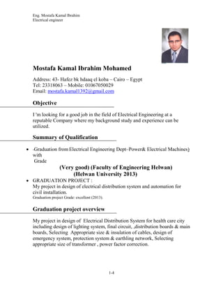 Eng. Mostafa Kamal Ibrahim
Electrical engineer
1-4
Mostafa Kamal Ibrahim Mohamed
Address: 43- Hafez bk hdaaq el koba – Cairo – Egypt
Tel: 23318063 – Mobile: 01067050029
Email: mostafa.kamal1392@gmail.com
Objective
I 'm looking for a good job in the field of Electrical Engineering at a
reputable Company where my background study and experience can be
utilized.
Summary of Qualification
 -Graduation from Electrical Engineering Dept–Power& Electrical Machines)
with
Grade
(Very good) (Faculty of Engineering Helwan)
(Helwan University 2013)
 GRADUATION PROJECT :
My project in design of electrical distribution system and automation for
civil installation.
Graduation project Grade: excellent (2013).
Graduation project overview
My project in design of Electrical Distribution System for health care city
including design of lighting system, final circuit, ,distribution boards & main
boards, Selecting Appropriate size & insulation of cables, design of
emergency system, protection system & earthling network, Selecting
appropriate size of transformer , power factor correction.
 