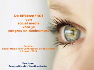 De Effecten/ROI
             van
         social media
           voor je
    congres en deelnemers



                  Seminar
Social Media voor Congressen: Zo doe je dat!
               12 maart 2012




              Nico Meyer
     CongresWereld / MeetingMonitor
 