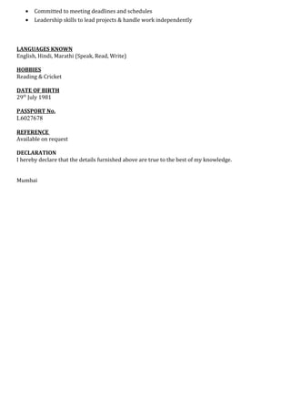 • Committed to meeting deadlines and schedules
• Leadership skills to lead projects & handle work independently
LANGUAGES KNOWN
English, Hindi, Marathi (Speak, Read, Write)
HOBBIES
Reading & Cricket
DATE OF BIRTH
29th
July 1981
PASSPORT No.
L6027678
REFERENCE
Available on request
DECLARATION
I hereby declare that the details furnished above are true to the best of my knowledge.
Mumbai
 