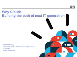 Why Cloud:  Building the path of next IT generation   Dee Fleming Director, SWG Solutions Lab & Cloud Centers Latin America 