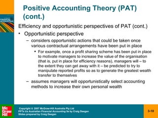 Positive Accounting Theory (PAT) (cont.) Efficiency and opportunistic perspectives of PAT (cont.) Opportunistic perspective considers opportunistic actions that could be taken once various contractual arrangements have been put in place For example, once a profit sharing scheme has been put in place to motivate managers to increase the value of the organisation (that is, put in place for efficiency reasons), managers will – to the extent they can get away with it – be predicted to try to manipulate reported profits so as to generate the greatest wealth transfer to themselves assumes managers will opportunistically select accounting methods to increase their own personal wealth 