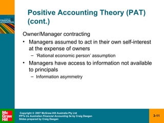 Positive Accounting Theory (PAT) (cont.) Owner/Manager contracting Managers assumed to act in their own self-interest at the expense of owners ‘Rational economic person’ assumption Managers have access to information not available to principals Information asymmetry 