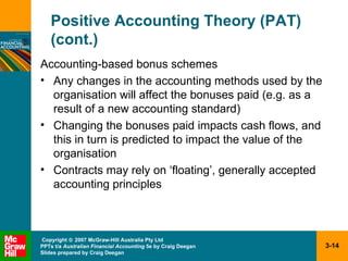 Positive Accounting Theory (PAT) (cont.) Accounting-based bonus schemes Any changes in the accounting methods used by the organisation will affect the bonuses paid (e.g. as a result of a new accounting standard) Changing the bonuses paid impacts cash flows, and this in turn is predicted to impact the value of the organisation Contracts may rely on ‘floating’, generally accepted accounting principles 