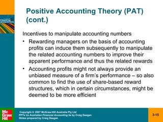 Positive Accounting Theory (PAT) (cont.) Incentives to manipulate accounting numbers Rewarding managers on the basis of accounting profits can induce them subsequently to manipulate the related accounting numbers to improve their apparent performance and thus the related rewards Accounting profits might not always provide an unbiased measure of a firm’s performance – so also common to find the use of share-based reward structures, which in certain circumstances, might be deemed to be more efficient 