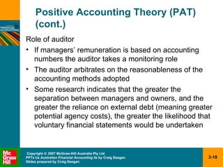 Positive Accounting Theory (PAT) (cont.) Role of auditor If managers’ remuneration is based on accounting numbers the auditor takes a monitoring role The auditor arbitrates on the reasonableness of the accounting methods adopted Some research indicates that the greater the separation between managers and owners, and the greater the reliance on external debt (meaning greater potential agency costs), the greater the likelihood that voluntary financial statements would be undertaken 
