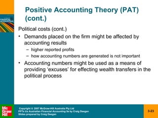 Positive Accounting Theory (PAT) (cont.) Political costs (cont.) Demands placed on the firm might be affected by accounting results higher reported profits how accounting numbers are generated is not important Accounting numbers might be used as a means of providing ‘excuses’ for effecting wealth transfers in the political process 