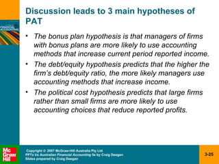 Discussion leads to 3 main hypotheses of PAT The bonus plan hypothesis is that managers of firms with bonus plans are more likely to use accounting methods that increase current period reported income.   The debt/equity hypothesis predicts that the higher the firm’s debt/equity ratio, the more likely managers use accounting methods that increase income.   The political cost hypothesis predicts that large firms rather than small firms are more likely to use accounting choices that reduce reported profits.   