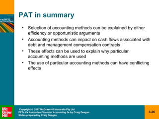 PAT in summary Selection of accounting methods can be explained by either efficiency or opportunistic arguments Accounting methods can impact on cash flows associated with debt and management compensation contracts These effects can be used to explain why particular accounting methods are used The use of particular accounting methods can have conflicting effects 