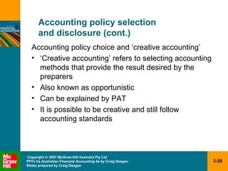 Accounting policy selection  and disclosure (cont.) Accounting policy choice and ‘creative accounting’ ‘Creative accounting’ refers to selecting accounting methods that provide the result desired by the preparers Also known as opportunistic  Can be explained by PAT It is possible to be creative and still follow accounting standards 