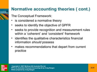 Normative accounting theories ( cont.) The Conceptual Framework: is considered a normative theory seeks to identify the objective of GPFR seeks to provide recognition and measurement rules within a ‘coherent’ and ‘consistent’ framework identifies the qualitative characteristics financial information  should  possess makes recommendations that depart from current practice 