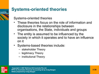 Systems-oriented theories Systems-oriented theories These theories focus on the role of information and disclosure in the relationships between organisations, the State, individuals and groups The entity is assumed to be influenced by the society in which it operates and to have an influence on it Systems-based theories include: stakeholder Theory legitimacy Theory institutional Theory 