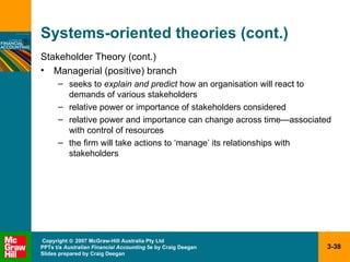 Systems-oriented theories (cont.) Stakeholder Theory (cont.) Managerial (positive) branch seeks to  explain and predict  how an organisation will react to demands of various stakeholders relative power or importance of stakeholders considered relative power and importance can change across time—associated with control of resources the firm will take actions to ‘manage’ its relationships with stakeholders 