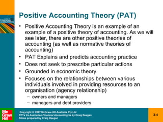 Positive Accounting Theory (PAT) Positive Accounting Theory is an example of an example of a positive theory of accounting. As we will see later, there are other positive theories of accounting (as well as normative theories of accounting) PAT Explains and predicts accounting practice Does not seek to prescribe particular actions Grounded in economic theory Focuses on the relationships between various individuals involved in providing resources to an organisation (agency relationship) owners and managers managers and debt providers 