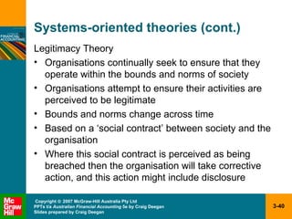 Systems-oriented theories (cont.) Legitimacy Theory Organisations continually seek to ensure that they operate within the bounds and norms of society Organisations attempt to ensure their activities are perceived to be legitimate Bounds and norms change across time Based on a ‘social contract’ between society and the organisation Where this social contract is perceived as being breached then the organisation will take corrective action, and this action might include disclosure  