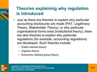 Theories explaining why regulation  is introduced Just as there are theories to explain why particular accounting disclosures are made (PAT, Legitimacy Theory, Stakeholder Theory), or why particular organisational forms exist (institutional theory), there are also theories to explain why particular regulations (for example, accounting regulations) are developed. Such theories include: Public interest theory Capture theory Economic interest group theory 