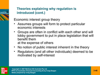Theories explaining why regulation is  introduced (cont.) Economic interest group theory Assumes groups will form to protect particular economic interests Groups are often in conflict with each other and will lobby government to put in place legislation that will benefit them  at the expense of others No notion of public interest inherent in the theory Regulators (and all other individuals) deemed to be motivated by self-interest 