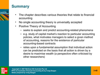 Summary The chapter describes various theories that relate to financial accounting No single accounting theory is universally accepted Positive Theory of Accounting seeks to explain and predict accounting-related phenomena e.g. study of capital market’s reaction to particular accounting policies, what motivates managers to select a given method of accounting, reasons for the existence of particular accounting-based contracts relies upon a fundamental assumption that individual action can be predicted on the basis that all action is driven by a desire to maximise wealth (a perspective often criticised by other researchers) 