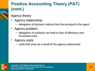 Positive Accounting Theory (PAT) (cont.) Agency theory Agency relationship delegation of decision making from the principal to the agent Agency problem delegation of authority can lead to loss of efficiency and increased costs Agency costs costs that arise as a result of the agency relationship 