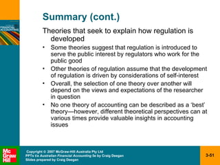 Summary (cont.) Theories that seek to explain how regulation is developed Some theories suggest that regulation is introduced to serve the public interest by regulators who work for the public good Other theories of regulation assume that the development of regulation is driven by considerations of self-interest Overall, the selection of one theory over another will depend on the views and expectations of the researcher in question No one theory of accounting can be described as a ‘best’ theory —however,  different theoretical perspectives can at various times provide valuable insights in accounting issues 