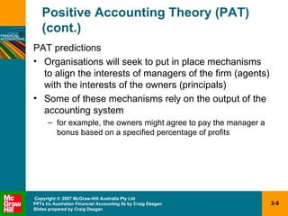 Positive Accounting Theory (PAT) (cont.) PAT predictions Organisations will seek to put in place mechanisms  to align the interests of managers of the firm (agents) with the interests of the owners (principals) Some of these mechanisms rely on the output of the accounting system for example, the owners might agree to pay the manager a bonus based on a specified percentage of profits 