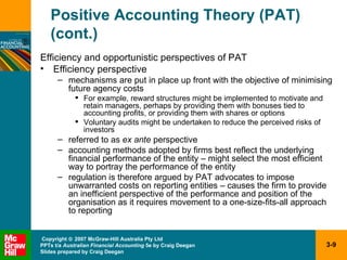 Positive Accounting Theory (PAT) (cont.) Efficiency and opportunistic perspectives of PAT Efficiency perspective mechanisms are put in place up front with the objective of minimising future agency costs For example, reward structures might be implemented to motivate and retain managers, perhaps by providing them with bonuses tied to accounting profits, or providing them with shares or options Voluntary audits might be undertaken to reduce the perceived risks of investors referred to as  ex ante  perspective accounting methods adopted by firms best reflect the underlying financial performance of the entity – might select the most efficient way to portray the performance of the entity regulation is therefore argued by PAT advocates to impose unwarranted costs on reporting entities – causes the firm to provide an inefficient perspective of the performance and position of the organisation as it requires movement to a one-size-fits-all approach to reporting 