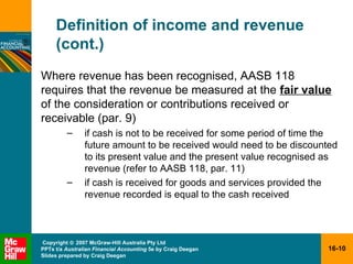 Definition of income and revenue (cont.) Where revenue has been recognised, AASB 118 requires that the revenue be measured at the  fair value  of the consideration or contributions received or receivable (par. 9) if cash is not to be received for some period of time the future amount to be received would need to be discounted to its present value and the present value recognised as revenue (refer to AASB 118, par. 11) if cash is received for goods and services provided the revenue recorded is equal to the cash received 