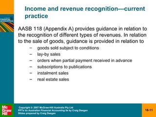 Income and revenue recognition — current practice AASB 118 (Appendix A) provides guidance in relation to the recognition of different types of revenues. In relation to the sale of goods, guidance is provided in relation to goods sold subject to conditions lay-by sales orders when partial payment received in advance subscriptions to publications instalment sales real estate sales 
