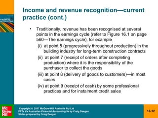 Income and revenue recognition — current practice (cont.) Traditionally, revenue has been recognised at several points in the earnings cycle (refer to Figure 16.1 on page 560 —The earnings cycle ), for example (i)  at point 5 (progressively throughout production) in the building industry for long-term construction contracts (ii)  at point 7 (receipt of orders after completing production) where it is the responsibility of the purchaser to collect the goods (iii) at point 8 (delivery of goods to customers)—in most cases (iv) at point 9 (receipt of cash) by some professional practices and for instalment credit sales 