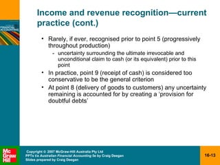 Income and revenue recognition — current practice (cont.) Rarely, if ever, recognised prior to point 5 (progressively throughout production) - uncertainty surrounding the ultimate irrevocable and unconditional claim to cash (or its equivalent) prior to this point In practice, point 9 (receipt of cash) is considered too conservative to be the general criterion At point 8 (delivery of goods to customers) any uncertainty remaining is accounted for by creating a ‘provision for doubtful debts’ 